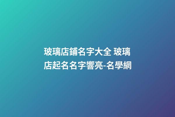 玻璃店鋪名字大全 玻璃店起名名字響亮-名學網